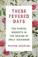 These Fevered Days: Ten Pivotal Moments in the Making of Emily Dickinson